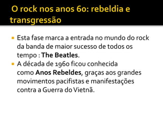  Esta fase marca a entrada no mundo do rock 
da banda de maior sucesso de todos os 
tempo :The Beatles. 
 A década de 1960 ficou conhecida 
como Anos Rebeldes, graças aos grandes 
movimentos pacifistas e manifestações 
contra a Guerra do Vietnã. 
 