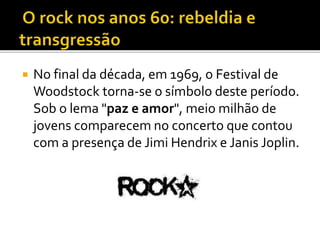  No final da década, em 1969, o Festival de 
Woodstock torna-se o símbolo deste período. 
Sob o lema "paz e amor", meio milhão de 
jovens comparecem no concerto que contou 
com a presença de Jimi Hendrix e Janis Joplin. 
 