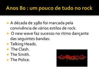  A década de 1980 foi marcada pela 
convivência de vários estilos de rock. 
 O new wave faz sucesso no ritmo dançante 
das seguintes bandas: 
 Talking Heads. 
 The Clash. 
 The Smith. 
 The Police. 
 