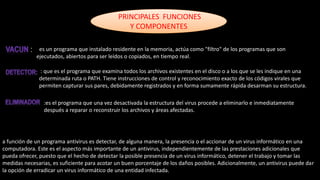 PRINCIPALES FUNCIONES
Y COMPONENTES
: es un programa que instalado residente en la memoria, actúa como "filtro" de los programas que son
ejecutados, abiertos para ser leídos o copiados, en tiempo real.
: que es el programa que examina todos los archivos existentes en el disco o a los que se les indique en una
determinada ruta o PATH. Tiene instrucciones de control y reconocimiento exacto de los códigos virales que
permiten capturar sus pares, debidamente registrados y en forma sumamente rápida desarman su estructura.
:es el programa que una vez desactivada la estructura del virus procede a eliminarlo e inmediatamente
después a reparar o reconstruir los archivos y áreas afectadas.
a función de un programa antivirus es detectar, de alguna manera, la presencia o el accionar de un virus informático en una
computadora. Este es el aspecto más importante de un antivirus, independientemente de las prestaciones adicionales que
pueda ofrecer, puesto que el hecho de detectar la posible presencia de un virus informático, detener el trabajo y tomar las
medidas necesarias, es suficiente para acotar un buen porcentaje de los daños posibles. Adicionalmente, un antivirus puede dar
la opción de erradicar un virus informático de una entidad infectada.
 