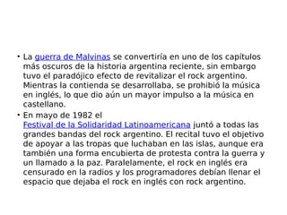 • La guerra de Malvinas se convertiría en uno de los capítulos
más oscuros de la historia argentina reciente, sin embargo
tuvo el paradójico efecto de revitalizar el rock argentino.
Mientras la contienda se desarrollaba, se prohibió la música
en inglés, lo que dio aún un mayor impulso a la música en
castellano.
• En mayo de 1982 el
Festival de la Solidaridad Latinoamericana juntó a todas las
grandes bandas del rock argentino. El recital tuvo el objetivo
de apoyar a las tropas que luchaban en las islas, aunque era
también una forma encubierta de protesta contra la guerra y
un llamado a la paz. Paralelamente, el rock en inglés era
censurado en la radios y los programadores debían llenar el
espacio que dejaba el rock en inglés con rock argentino.
 