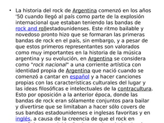 • La historia del rock de Argentina comenzó en los años
'50 cuando llegó al país como parte de la explosión
internacional que estaban teniendo las bandas de 
rock and rollestadounidenses. Este ritmo bailable y
novedoso pronto hizo que se formaran las primeras
bandas de rock en el país, sin embargo, y a pesar de
que estos primeros representantes son valorados
como muy importantes en la historia de la música
argentina y su evolución, en Argentina se considera
como "rock nacional" a una corriente artística con
identidad propia de Argentina que nació cuando se
comenzó a cantar en español y a hacer canciones
propias con las características culturales del lugar y
las ideas filosóficas e intelectuales de la contracultura.
Esto por oposición a la anterior época, donde las
bandas de rock eran sólamente conjuntos para bailar
y divertirse que se limitaban a hacer sólo covers de
sus bandas estadounidenses e inglesas favoritas y en 
inglés, a causa de la creencia de que el rock en
 