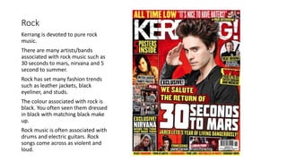 Rock
Kerrang is devoted to pure rock
music.
There are many artists/bands
associated with rock music such as
30 seconds to mars, nirvana and 5
second to summer.
Rock has set many fashion trends
such as leather jackets, black
eyeliner, and studs.
The colour associated with rock is
black. You often seen them dressed
in black with matching black make
up.
Rock music is often associated with
drums and electric guitars. Rock
songs come across as violent and
loud.
 