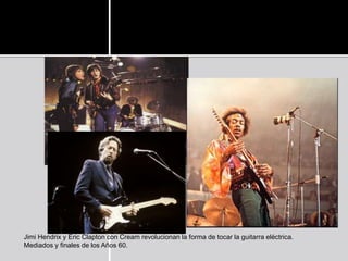 Jimi Hendrix y Eric Clapton con Cream revolucionan la forma de tocar la guitarra eléctrica.
Mediados y finales de los Años 60.
 