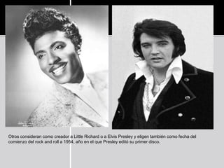 Otros consideran como creador a Little Richard o a Elvis Presley y eligen también como fecha del
comienzo del rock and roll a 1954, año en el que Presley editó su primer disco.
 