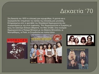 Στη δεκαετία του 1970 το ελληνικό ροκ κορυφώθηκε. Η χούντα και η
λογοκρισία δεν σταμάτησε την εξέλιξη της ελληνικής ροκ μουσικής.
Επηρεασμένοι από το φεστιβάλ του Woodstock δημιουργούνται νέα
συγκροτήματα με νέο στυλ εμφάνισης. Τότε δημιουργούνται οι Σωκράτες με
ίσως τον καλύτερο Έλληνα κιθαρίστα, τον Νίκο Σπαθά. Στην συνέχεια
δημιουργούνται οι Πελομα Μποκιού με τον Βλάσση Μπονάτσο, οι
Νοστράδαμος, οι Πολλ, οι Σπυριδούλα και πολλοί άλλοι
 