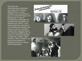 Ένας από τους
σημαντικότερους καλλιτέχνες
της εποχής ήταν ο Παύλος
Σιδηρόπουλος, ο οποίος
κατόρθωσε να συγχωνεύσει τη
ροκ με το ελληνικό στοιχείο, έτσι
δημιούργησε το γκρουπ
Σπυριδούλα και ηχογραφεί τον
σημαντικότερο ίσως δίσκο της
ελληνικής ρόκ ''ΦΛΟΥ''. Ένας
ακόμη σημαντικός καλλιτέχνης
της ελληνικής ροκ μουσικής που
ένωσε την ροκ με το ελληνικό
στοιχείο ήταν ο Νικόλας Άσιμος
και ο Διονύσης Σαββόπουλος. Η
πορεία της ελληνικής μουσικής
συνεχίστηκε με Φατμέ, Τζίμη
Πανούση, Γιάννη Γιοκαρίνη. Την
εποχή εκείνη άρχισαν να
δημιουργούνται και τα πρώτα
punk συγκροτήματα.
 