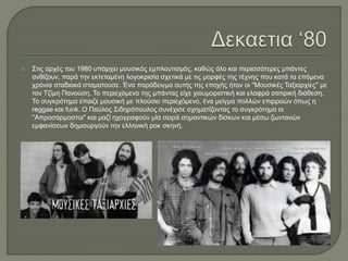  Στις αρχές του 1980 υπάρχει μουσικός εμπλουτισμός, καθώς όλο και περισσότερες μπάντες
ανθίζουν, παρά την εκτεταμένη λογοκρισία σχετικά με τις μορφές της τέχνης που κατά τα επόμενα
χρόνια σταδιακά σταματούσε. Ένα παράδειγμα αυτής της εποχής ήταν οι ''Μουσικές Ταξιαρχίες'' με
τον Τζίμη Πανούση. Το περιεχόμενο της μπάντας είχε χιουμοριστική και ελαφρά σατιρική διάθεση.
Το συγκρότημα έπαιζε μουσική με πλούσιο περιεχόμενο, ένα μείγμα πολλών επιρροών όπως η
reggae και funk. Ο Παύλος Σιδηρόπουλος συνέχισε σχηματίζοντας το συγκρότημα οι
''Απροσάρμοστοι'' και μαζί ηχογραφούν μία σειρά σημαντικών δίσκων και μέσω ζωντανών
εμφανίσεων δημιουργούν την ελληνική ροκ σκηνή.
 