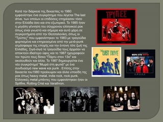 Κατά την διάρκεια της δεκαετίας το 1980
εμφανίστηκε ένα συγκρότημα που λέγεται The last
drive, των οποίων οι επιδόσεις επηρέασαν τόσο
στην Ελλάδα όσο και στο εξωτερικό. Το 1985 ήταν
η μεγάλη γέννηση του σύγχρονου ελληνικού ροκ
όπως είναι γνωστό και σήμερα και αυτό χάρη σε
συγκροτήματα από την Θεσσαλονίκη, όπως οι
''Τρύπες'' που εμφανίστηκαν το 1983 με τραγούδια
φορτισμένα και επηρεασμένα από την μετά-punk
ατμόσφαιρα της εποχής και την έντονη τότε ζωή της
Ελλάδας. Σιγά-σιγά τα τραγούδια τους άρχισαν να
αποκτούν ιδιαίτερο ύφος και το 1987 ηχογραφούν
τον πρώτο τους δίσκο ''Πάρτυ στον 13ο'' και
ακολουθούν και άλλα. Το 1987 δημιουργείται ένα
νέο συγκρότημα' 'Μωρά στη φωτιά'' με ένα
συνδυασμό new wave και punk . Επίσης στην
δεκαετία του1980 προέκυψαν και άλλα υποείδη της
ροκ όπως heavy metal, indie rock, rock punk.
Ελληνικές metal μπάντες που εμφανίστηκαν ήταν οι
Spitfire, Rotting Crist και Varathron.
 