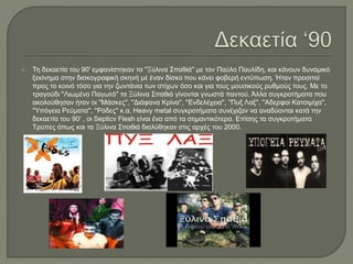  Τη δεκαετία του 90' εμφανίστηκαν τα ''Ξύλινα Σπαθιά'' με τον Παύλο Παυλίδη, και κάνουν δυναμικό
ξεκίνημα στην δισκογραφική σκηνή με έναν δίσκο που κάνει φοβερή εντύπωση. Ήταν προσιτοί
προς το κοινό τόσο για την ζωντάνια των στίχων όσο και για τους μουσικούς ρυθμούς τους. Με το
τραγούδι ''Λιωμένο Παγωτό'' τα Ξύλινα Σπαθιά γίνονται γνωστά παντού. Άλλα συγκροτήματα που
ακολούθησαν ήταν οι ''Μάσκες'', ''Διάφανα Κρίνα'', ''Ενδελέχεια'', ''Πυξ Λαξ'', ''Αδερφοί Κατσιμίχα'',
''Υπόγεια Ρεύματα'', ''Ρόδες'' κ.α. Heavy metal συγκροτήματα συνέχιζαν να αναδύονται κατά την
δεκαετία του 90' , οι Septicν Flesh είναι ένα από τα σημαντικότερα. Επίσης τα συγκροτήματα
Τρύπες όπως και τα Ξύλινα Σπαθιά διαλύθηκαν στις αρχές του 2000.
 