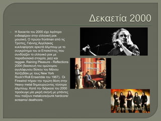  Η δεκαετία του 2000 είχε λιγότερο
ενδιαφέρον στην ελληνική ροκ
μουσική. Ο πρώην frontman από τις
Τρύπες, Γιάννης Αγγέλακας
κυκλοφόρησε αρκετά άλμπουμ με το
συγκρότημα του οι Επισκέπτες που
συνδύαζαν το ελληνικό ροκ με
παραδοσιακά στοιχεία, jazz και
reggae. Raining Pleasure - Reflections
2004 (διασκευή του ομώνυμου
αγγλόφωνου δίσκου του Μάνου
Χατζηδάκι με τους New York
Rock'n'Roll Ensemble του 1967). Οι
Firewind πήραν την πρώτη θέση στην
Heavy metal δημιουργώντας τέσσερα
άλμπουμ. Κατά την διάρκεια του 2000
προέκυψε μία μικρή σκηνή με μπάντες
που παίζουν metalcore/punk hardcore/
screamo/ deathcore.
 