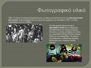  1967. Γεννιέται το ελληνικό ψυχεδελικό ροκ, με άξιους εκπροσώπους του τους Socrates Drank
the Conium. Η φωτογραφία είναι από ζωντανή εμφάνιση των Socrates το 1971, η οποία
προβλήθηκε από την ΥΕΝΕΔ.
Την ίδια χρονιά, ιδρύονται και οι
Aphrodite’s Child από τον Βαγγέλη
Παπαθανασίου στα πλήκτρα (πρώην
Formynx), ο οποίος κατάφερε και έπεισε
τον τραγουδιστή Ντέμη Ρούσσο (πρώην
Idols) να τον ακολουθήσει. Το γκρουπ
συμπλήρωσαν ο κιθαρίστας Αργύρης
Κουλούρης και ο ντράμερ Λουκάς
Σιδεράς.
 