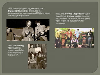 1968. Ο «πατριάρχης» της ελληνικής ροκ
Δημήτρης Πουλικάκος στο κέντρο της
φωτογραφίας, με το συγκρότημα MGC στο κλαμπ
«Λεωνίδας» στην Πλάκα.
1969. Ο Διονύσης Σαββόπουλος με το
συγκρότημα Μπουρμπούλια, το οποίο
τον συνόδεψε όταν αυτός έκανε στροφή
προς το ροκ και ηχογράφησε τον
«Μπάλλο».
1973. Ο Διονύσης
Τσακνής (στην
πρώτη σειρά δεξιά)
με το συγκρότημα
"Καταλύτες".
 