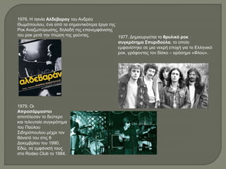 1976. Η ταινία Αλδεβαραγ του Ανδρέα
Θωμόπουλου, ένα από τα σημαντικότερα έργα της
Ροκ Αναζωπύρωσης, δηλαδή της επανεμφάνισης
του ροκ μετά την πτώση της χούντας. 1977. Δημιουργείται το θρυλικό ροκ
συγκρότημα Σπυριδούλα, το οποίο
εμφανίστηκε σε μια νεκρή εποχή για το Ελληνικό
ροκ, γράφοντας τον δίσκο – ορόσημο «Φλου».
1979. Οι
Απροσάρμοστοι
αποτέλεσαν το δεύτερο
και τελευταίο συγκρότημα
του Παύλου
Σιδηρόπουλου μέχρι τον
θάνατό του στις 6
Δεκεμβρίου του 1990.
Εδώ, σε εμφάνισή τους
στο Rodeo Club το 1984.
 