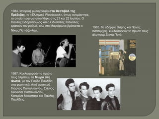 1984. Ιστορική φωτογραφία στο Φεστιβάλ της
Πρέβεζας, το «Ελληνικό Woodstock», όπως ονομάστηκε,
το οποίο πραγματοποιήθηκε στις 21 και 22 Ιουλίου. Ο
Παύλος Σιδηρόπουλος και ο Οδυσσέας Τσάκαλος
κρατούν τον ρυθμό, ενώ στο Μικρόφωνο βρίσκεται ο
Νίκος Παπάζογλου.
1985. Τα αδέρφια Χάρης και Πάνος
Κατσιμίχας, κυκλοφορούν το πρώτο τους
άλμπουμ Ζεστά Ποτά.
1987. Κυκλοφορούν το πρώτο
τους άλμπουμ τα Μωρά στη
Φωτιά, με τον Παύλο Παυλίδη
στα φωνητικά. Από αριστερά
Γιώργος Παπαϊωάννου, Στέλιος
Salvador Παπαϊωάννου,
Κατερίνα Μουστάκα και Παύλος
Παυλίδης.
 