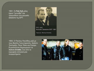 1991. Οι Πυξ Λαξ μόλις
έχουν "γεννηθεί" και
τραγουδούν στα acoustic
sessions της ΕΡΤ.
1993. Ο Παύλος Παυλίδης μαζί με
τους Βασίλη Γκουνταρούλη, Χρήστο
Τσαπράζη, Πάνο Τόλιο και Σταύρο
Ρωσσόπουλο δημιουργούν τα
Ξύλινα Σπαθιά, ένα από τα
κορυφαία ελληνικά ροκ
συγκροτήματα.
 