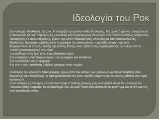 Δεν υπάρχει ιδεολογία στο ροκ. Η ύπαρξη προηγείται κάθε ιδεολογίας. Για αρκετά χρόνια επικρατούσε
η άποψη ότι το ροκ περιέχει μία, μοναδική και συγκεκριμένη ιδεολογία, την οποία συνήθως όριζαν σαν
«αναρχική».Οι συμμετέχοντες, έχουν όχι μόνον διαφορετικές αλλά συχνά και αντικρουόμενες
ιδεολογίες. Και αυτό ακριβώς είναι η ομορφιά του φαινομένου: η μεγάλη συνάντηση των
διαφορετικών.Η ύπαρξη αυτής της κοινής θέσης είναι η βάση της συμπεριφοράς των νέων και τα
τυπικά χαρακτηριστικά της είναι :
1.η αίσθηση ότι η ζωή είναι ένα αδιάκοπο πάρτι
2.η αναζήτηση του διαφορετικού, του όμορφου και αληθινού
3.η προκλητική συμπεριφορά
4.η πίστη ότι η απόλυτη αλήθεια υπάρχει στην παρέα.
Ο κόσμος του ροκ είναι πανέμορφος, όμως από τον κόσμο των ενηλίκων γίνεται αντιληπτός σαν
άχρηστος και επικίνδυνος, η πραγματικότητά του είναι σχεδόν αόρατη και για όσους κάποτε τον είχαν
κατοικήσει.
Είναι κόσμος εμπόλεμος.«Τρέξε σύντροφε ο παλιός κόσμος μας κυνηγάει!».Αυτό το σύνθημα του
Γαλλικού Μάη, εκφράζει το συναίσθημα του Us and Them,που αποτελεί το φρόνημα και το στίγμα της
υπό καταδίωξη νιότη.
 