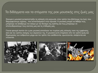 Σίγουρα η μουσική αντικατοπτρίζει τις αλλαγές στη κοινωνία, στον τρόπο που βλέπουμε την ζωή, που
διαμορφώνουμε σχέσεις , που αντιστεκόμαστε στην εξουσία. Η μουσική μπορεί να διδάξει πως
μπορούμε να αλλάξουμε τον κόσμο με την δύναμη της αγάπης και πως μπορούμε να
απελευθερώσουμε τους εαυτούς μας και τις επιθυμίες μας.
Γίνεται φανερό λοιπόν ότι η ροκ μουσική αποτέλεσε τον πυρήνα μιάς αλλαγής τοσο της εμφάνισης,
όσο και του τρόπου σκέψης των ακροατών της. Η μουσική αυτή επηρέασε απο τον τρόπο ζωής και
δημιουργίας των ανθρώπων μέχρι και τον τρόπο που αισθάνονται, ερωτεύονται, σκέφτονται και
ντύνονται.
 