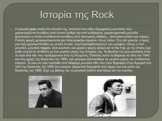  Η μουσική ροκ (rock) στο σύνολό της, αποτελεί ένα είδος δημοφιλούς μουσικής που
χαρακτηρίζεται συνήθως από έντονο ρυθμό και από ευδιάκριτη, χαρακτηριστική μελωδία
φωνητικών η οποία συνοδεύεται συνήθως από ηλεκτρικές κιθάρες , ηλεκτρικό μπάσο και ντραμς.
Πολλές φορές χρησιμοποιούνται και πληκτροφόρα όργανα, όπως πιάνο. Στη νέα χιλιετία, ο όρος
ροκ έχει χρησιμοποιηθεί ως γενική έννοια, συμπεριλαμβανομένων των μορφών, όπως η ποπ
μουσική, μουσική reggae, soul μουσική, και μερικές φορές ακόμη και το hip hop, με τις οποίες έχει
έρθει συχνά σε αντίθεση με ένα μεγάλο μέρος της ιστορίας της. Τα θεμέλια της ροκ μουσικής είναι
το rock and roll, που προέρχονταν από τις Ηνωμένες Πολιτείες κατά τη διάρκεια τα τέλη του 1940
και στις αρχές της δεκαετίας του 1950, και γρήγορα εξαπλώθηκε σε μεγάλο μέρος του υπόλοιπου
κόσμου. Το ροκ εντ ρολ προήλθε από διάφορα μουσικά είδη που ήταν δημοφιλή στην Αμερική στα
τέλη της δεκαετίας του 1940 και γνώρισε εξαιρετική δημοφιλία στις αρχές και στα μέσα της
δεκαετίας του 1950. Είχε ως βάσεις του τη μουσική rhythm and blues και την country.
 