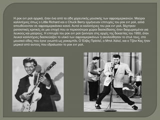 Η ροκ εντ ρολ αρχικά, ήταν ένα από τα είδη χορευτικής μουσικής των αφροαμερικανών. Μαύροι
καλλιτέχνες όπως ο Little Richard και ο Chuck Berry ερμήνευαν επιτυχίες του ροκ εντ ρολ, αλλά
απευθύνονταν σε αφροαμερικάνικο κοινό. Αυτοί οι καλλιτέχνες του ροκ εντ ρολ, δέχτηκαν
ρατσιστικές κριτικές σε μια εποχή που οι περισσότεροι χώροι διασκέδασης ήταν διαχωρισμένοι για
λευκούς και μαύρους. Η επιτυχία του ροκ εντ ρολ ξεκίνησε στις αρχές της δεκαετίας του 1950, όταν
λευκοί καλλιτέχνες διασκεύαζαν το υλικό των αφροαμερικάνων ή ακολούθησαν το στυλ τους, στο
μουσικό είδος που έγινε γνωστό ως ροκαμπίλι. Ο Έλβις Πρίσλεϊ, ο Μπιλ Χάλεϊ, και ο Τζόνι Κας ήταν
μερικοί από αυτούς που εδραίωσαν το ροκ εντ ρολ.
 