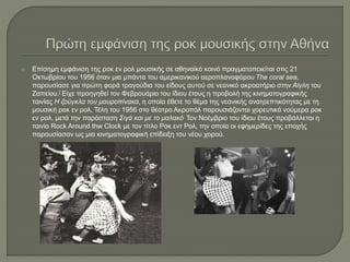  Επίσημη εμφάνιση της ροκ εν ρολ μουσικής σε αθηναϊκό κοινό πραγματοποιείται στις 21
Οκτωβρίου του 1956 όταν μια μπάντα του αμερικανικού αεροπλανοφόρου The coral sea,
παρουσίασε για πρώτη φορά τραγούδια του είδους αυτού σε νεανικό ακροατήριο στην Αίγλη του
Ζαπείου.[ Είχε προηγηθεί τον Φεβρουάριο του ίδιου έτους η προβολή της κινηματογραφικής
ταινίας Η ζούγκλα του μαυροπίνακα, η οποία έθετε το θέμα της νεανικής ανατρεπτικότητας με τη
μουσική ροκ εν ρολ. Τέλη του 1956 στο θέατρο Ακροπόλ παρουσιάζονται χορευτικά νούμερα ροκ
εν ρολ, μετά την παράσταση Σιγά και με το μαλακό. Τον Νοέμβριο του ίδιου έτους προβάλλεται η
ταινία Rock Around thw Clock με τον τίτλο Ροκ εντ Ρολ, την οποία οι εφημερίδες της εποχής
παρουσίασαν ως μια κινηματογραφική επίδειξη του νέου χορού.
 