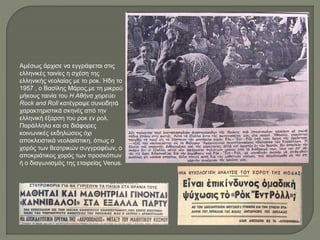 Αμέσως άρχισε να εγγράφεται στις
ελληνικές ταινίες η σχέση της
ελληνικής νεολαίας με το ροκ. Ήδη το
1957 , ο Βασίλης Μάρος,με τη μικρού
μήκους ταινία του Η Αθήνα χορεύει
Rock and Roll κατέγραψε συνειδητά
χαρακτηριστικά σκηνές από την
ελληνική έξαρση του ροκ εν ρολ.
Παράλληλα και σε διάφορες
κοινωνικές εκδηλώσεις όχι
αποκλειστικά νεολαιίστικη, όπως ο
χορός των θεατρικών συγγραφέων, ο
αποκριάτικος χορός των προσκόπων
ή ο διαγωνισμός της εταιρείας Venus.
 