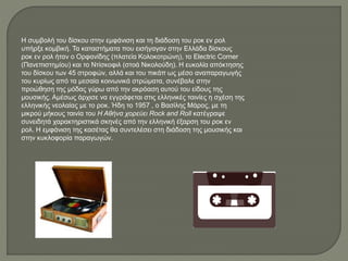 Η συμβολή του δίσκου στην εμφάνιση και τη διάδοση του ροκ εν ρολ
υπήρξε κομβική. Τα καταστήματα που εισήγαγαν στην Ελλάδα δίσκους
ροκ εν ρολ ήταν ο Ορφανίδης (πλατεία Κολοκοτρώνη), το Electric Corner
(Πανεπιστημίου) και το Ντίσκοφιλ (στοά Νικολούδη). Η ευκολία απόκτησης
του δίσκου των 45 στροφών, αλλά και του πικάπ ως μέσο αναπαραγωγής
του κυρίως από τα μεσαία κοινωνικά στρώματα, συνέβαλε στην
προώθηση της μόδας γύρω από την ακρόαση αυτού του είδους της
μουσικής. Αμέσως άρχισε να εγγράφεται στις ελληνικές ταινίες η σχέση της
ελληνικής νεολαίας με το ροκ. Ήδη το 1957 , ο Βασίλης Μάρος, με τη
μικρού μήκους ταινία του Η Αθήνα χορεύει Rock and Roll κατέγραψε
συνειδητά χαρακτηριστικά σκηνές από την ελληνική έξαρση του ροκ εν
ρολ. Η εμφάνιση της κασέτας θα συντελέσει στη διάδοση της μουσικής και
στην κυκλοφορία παραγωγών.
 