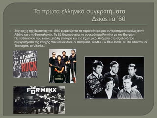  Στις αρχές της δεκαετίας του 1960 εμφανίζονται τα περισσότερα ροκ συγκροτήματα κυρίως στην
Αθήνα και στη Θεσσαλονίκη. Το 62 δημιουργείται το συγκρότημα Forminx με τον Βαγγέλη
Παπαθανασίου που έκανε μεγάλη επιτυχία και στο εξωτερικό. Ανάμεσα στα αξιολογότερα
συγκροτήματα της εποχής ήταν και οι Idols, οι Olimpians, οι MGC, οι Blue Birds, οι The Charms, οι
Teenagers, οι Vikinks..
 