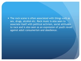  The rock scene is often associated with things such as
sex, drugs, alcohol etc. Rock music is also seen to
associate itself with political activism, social attitudes
to race and is also seen as an expression of youth revolt
against adult consumerism and obedience.
 