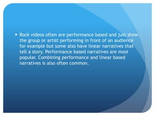  Rock videos often are performance based and just show
the group or artist performing in front of an audience
for example but some also have linear narratives that
tell a story. Performance based narratives are most
popular. Combining performance and linear based
narratives is also often common.
 