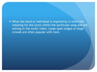  What the band or individual is inspired by is often the
meaning for the lyrics within the particular song and the
setting in the music video. Large open stages or large
crowds are often popular with rock.
 