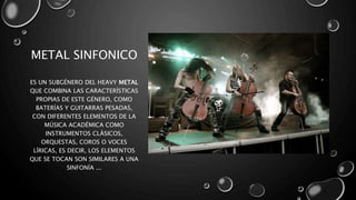 METAL SINFONICO
ES UN SUBGÉNERO DEL HEAVY METAL
QUE COMBINA LAS CARACTERÍSTICAS
PROPIAS DE ESTE GÉNERO, COMO
BATERÍAS Y GUITARRAS PESADAS,
CON DIFERENTES ELEMENTOS DE LA
MÚSICA ACADÉMICA COMO
INSTRUMENTOS CLÁSICOS,
ORQUESTAS, COROS O VOCES
LÍRICAS, ES DECIR, LOS ELEMENTOS
QUE SE TOCAN SON SIMILARES A UNA
SINFONÍA ...
 
