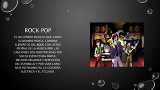 ROCK POP
•
ES UN GÉNERO MUSICAL QUE, COMO
SU NOMBRE INDICA, COMBINA
ELEMENTOS DEL ROCK CON OTROS
PROPIAS DE LA MÚSICA POP. LAS
CANCIONES SON IDENTIFICADAS POR
SER DE ESTRUCTURA SIMPLE,
MELODÍA PEGADIZA Y REPETICIÓN
DEL ESTRIBILLO Y POR USAR COMO
BASE INSTRUMENTAL LA GUITARRA
ELÉCTRICA Y EL TECLADO.
 