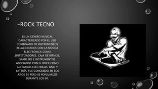 -ROCK TECNO
ES UN GÉNERO MUSICAL
CARACTERIZADO POR EL USO
COMBINADO DE INSTRUMENTOS
RELACIONADOS CON LA MÚSICA
ELECTRÓNICA COMO
SINTETIZADORES, CAJA DE RITMOS,
SAMPLERS E INSTRUMENTOS
ASOCIADOS CON EL ROCK COMO
GUITARRAS ELÉCTRICAS, BAJO Y
BATERÍA. FUE CONCEBIDO EN LOS
AÑOS 50 PERO SE POPULARIZÓ
DURANTE LOS 60.
 