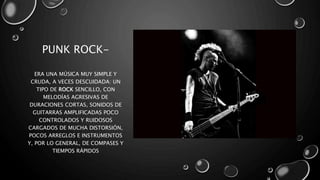 PUNK ROCK-
ERA UNA MÚSICA MUY SIMPLE Y
CRUDA, A VECES DESCUIDADA: UN
TIPO DE ROCK SENCILLO, CON
MELODÍAS AGRESIVAS DE
DURACIONES CORTAS, SONIDOS DE
GUITARRAS AMPLIFICADAS POCO
CONTROLADOS Y RUIDOSOS
CARGADOS DE MUCHA DISTORSIÓN,
POCOS ARREGLOS E INSTRUMENTOS
Y, POR LO GENERAL, DE COMPASES Y
TIEMPOS RÁPIDOS
 