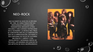 NEO-ROCK
QUE ALCANZÓ SU AUGE EN LA DÉCADA
DE 1980. SE CARACTERIZA POR SUS
EMOCIONALES COMPOSICIONES
TRANSMITIDAS MEDIANTE LETRAS
OSCURAS Y UNA CUIDADA TEATRALIDAD
EN EL ESCENARIO. LA MÚSICA NEO-PROG
SE CONCENTRA MÁS EN LA COMPOSICIÓN
QUE EN LA IMPROVISACIÓN, DOTANDO A
SUS CANCIONES DE SOLOS DE GUITARRA
MELÓDICOS Y LIMPIOS Y CON
ENVOLVENTES Y MODERNAS PARTES DE
TECLADO. LAS MÁXIMAS INFLUENCIAS EN
LOS ARTISTAS DE ROCK NEOPROGRESIVO
 