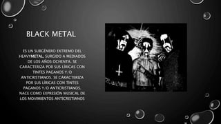 BLACK METAL
ES UN SUBGÉNERO EXTREMO DEL
HEAVYMETAL, SURGIDO A MEDIADOS
DE LOS AÑOS OCHENTA. SE
CARACTERIZA POR SUS LÍRICAS CON
TINTES PAGANOS Y/O
ANTICRISTIANOS. SE CARACTERIZA
POR SUS LÍRICAS CON TINTES
PAGANOS Y/O ANTICRISTIANOS.
NACE COMO EXPRESIÓN MUSICAL DE
LOS MOVIMIENTOS ANTICRISTIANOS
 