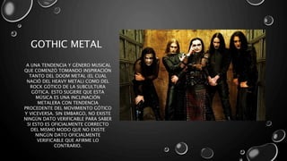 GOTHIC METAL
A UNA TENDENCIA Y GÉNERO MUSICAL
QUE COMENZÓ TOMANDO INSPIRACIÓN
TANTO DEL DOOM METAL (EL CUAL
NACIÓ DEL HEAVY METAL) COMO DEL
ROCK GÓTICO DE LA SUBCULTURA
GÓTICA. ESTO SUGIERE QUE ESTA
MÚSICA ES UNA INCLINACIÓN
METALERA CON TENDENCIA
PROCEDENTE DEL MOVIMIENTO GÓTICO
Y VICEVERSA. SIN EMBARGO, NO EXISTE
NINGÚN DATO VERIFICABLE PARA SABER
SI ESTO ES OFICIALMENTE CORRECTO
DEL MISMO MODO QUE NO EXISTE
NINGÚN DATO OFICIALMENTE
VERIFICABLE QUE AFIRME LO
CONTRARIO.
 