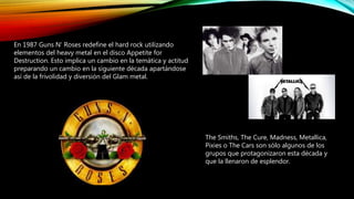 En 1987 Guns N' Roses redefine el hard rock utilizando
elementos del heavy metal en el disco Appetite for
Destruction. Esto implica un cambio en la temática y actitud
preparando un cambio en la siguiente década apartándose
así de la frivolidad y diversión del Glam metal.
The Smiths, The Cure, Madness, Metallica,
Pixies o The Cars son sólo algunos de los
grupos que protagonizaron esta década y
que la llenaron de esplendor.
 