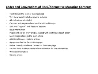 Codes and Conventions of Rock/Alternative Magazine Contents
-

The title is in the form of the masthead
Very busy layout including several pictures
A lot of colour is included
Captions and page numbers on all additional images
Split into “regular” and “feature” sections
Issue information
Page numbers for every article, aligned with the title and each other
Main image relates to the main article
Additional images relate to articles
A page number for the contents page
Follow the colour scheme created on the cover page
Smaller fonts used for article information than for the article titles
Website information
Column layout

 