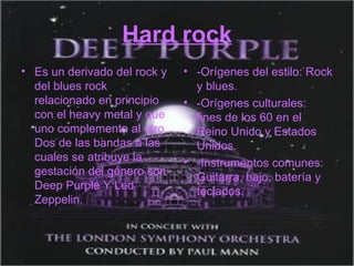 Hard rock Es un derivado del rock y del blues rock relacionado en principio con el heavy metal y que uno complementa al otro. Dos de las bandas a las cuales se atribuye la gestación del género son Deep Purple Y Led Zeppelin. -Orígenes del estilo: Rock y blues. -Orígenes culturales: fines de los 60 en el Reino Unido y Estados Unidos. -Instrumentos comunes: Guitarra, bajo, batería y teclados. 