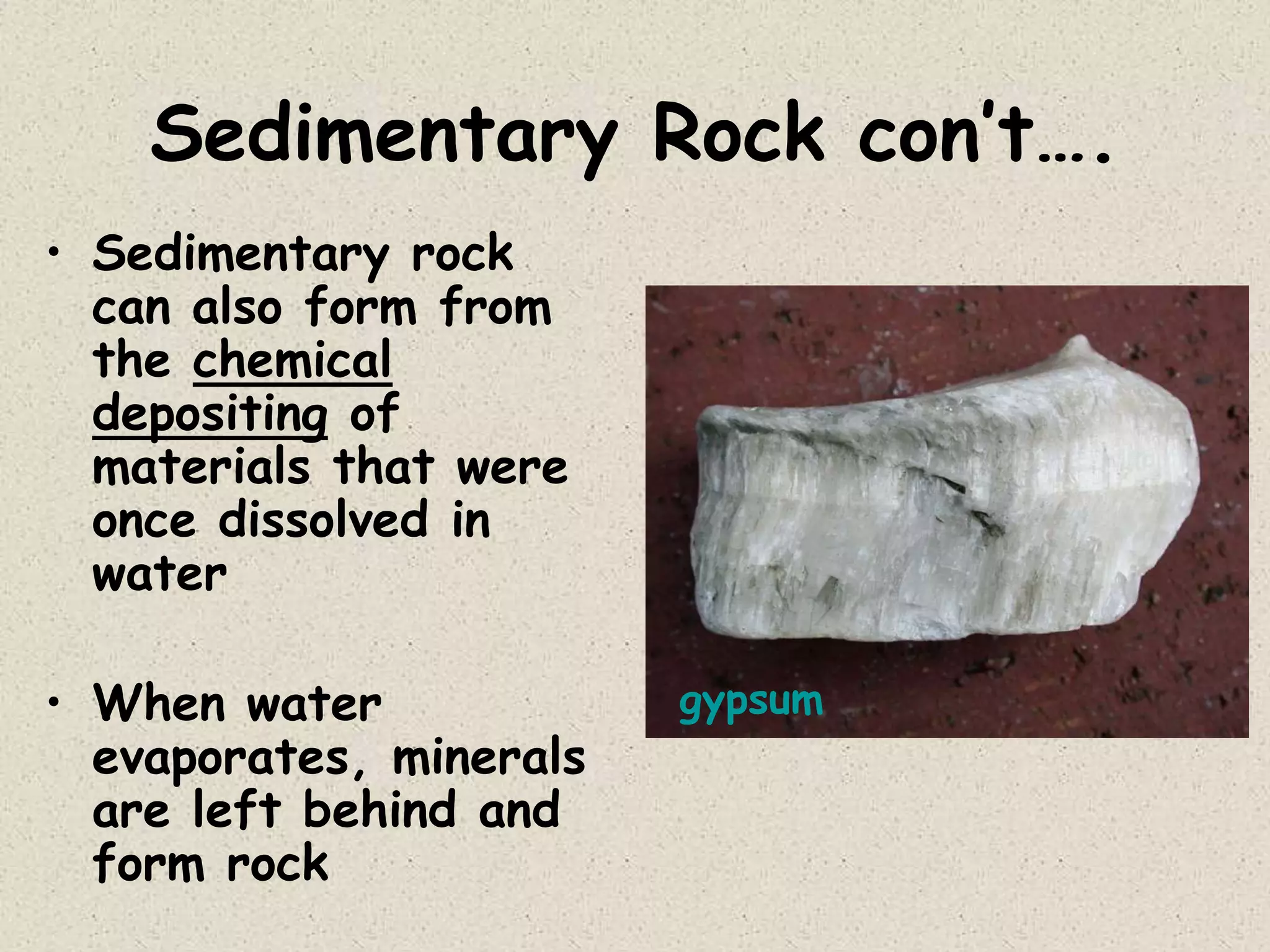 Sedimentary Rock con’t….
• Sedimentary rock
can also form from
the chemical
depositing of
materials that were
once dissolved in
water
• When water
evaporates, minerals
are left behind and
form rock
gypsum
 