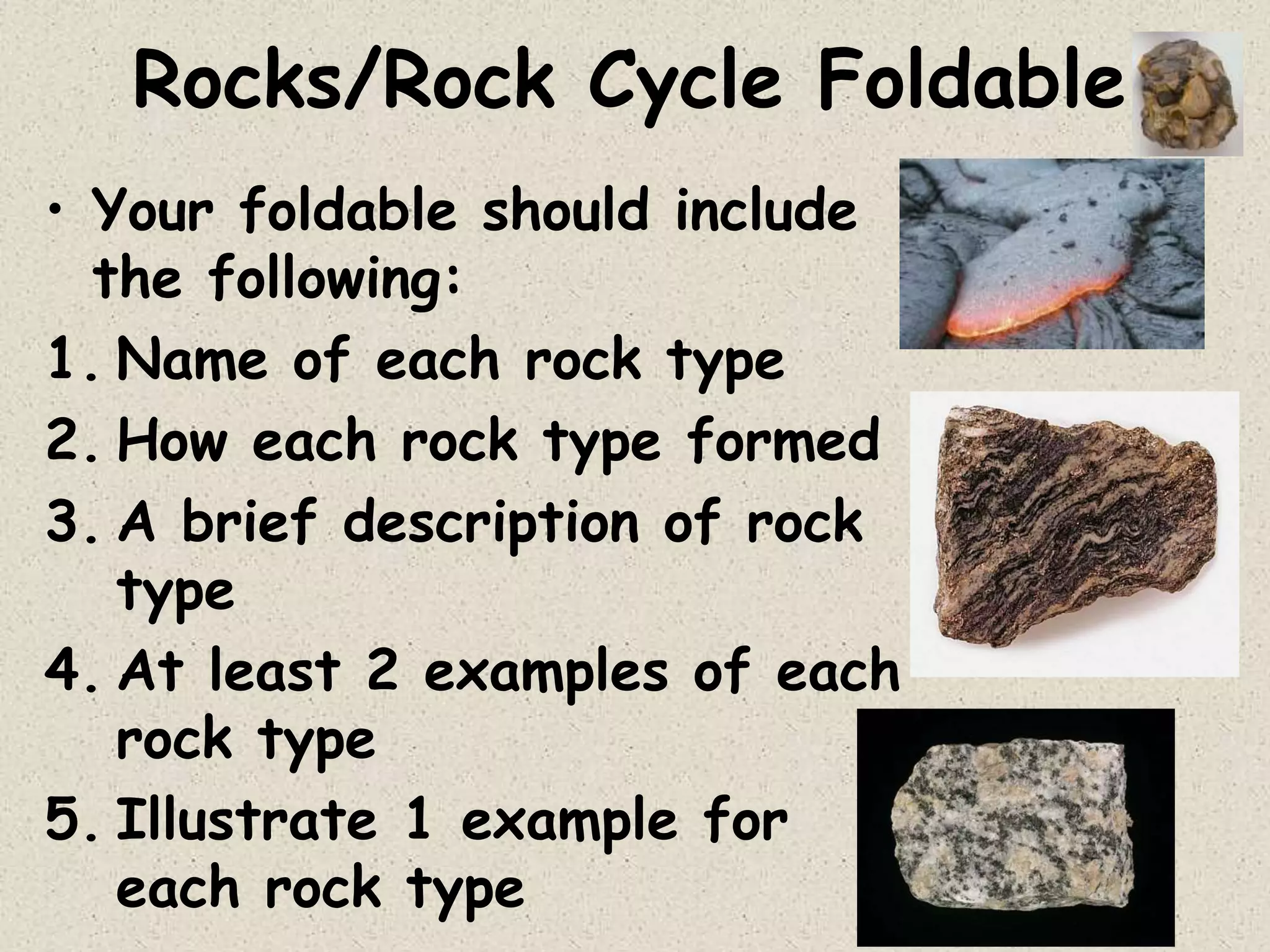 Rocks/Rock Cycle Foldable
• Your foldable should include
the following:
1. Name of each rock type
2. How each rock type formed
3. A brief description of rock
type
4. At least 2 examples of each
rock type
5. Illustrate 1 example for
each rock type
 