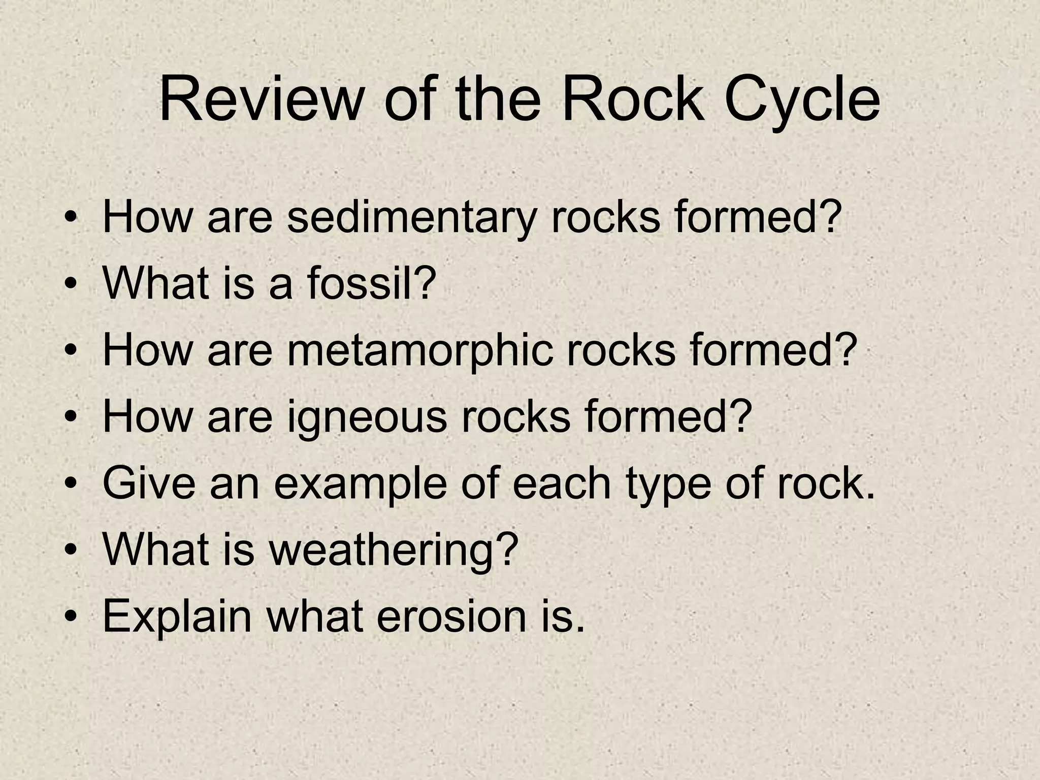 Review of the Rock Cycle
• How are sedimentary rocks formed?
• What is a fossil?
• How are metamorphic rocks formed?
• How are igneous rocks formed?
• Give an example of each type of rock.
• What is weathering?
• Explain what erosion is.
 