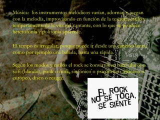 Música: los instrumentos melódicos varían, adornan y juegan
con la melodía, improvisando en función de la tesitura, estilo y
temperamento de la voz del cantante, con lo que se produce
heterofonía y polifonía aparente.
El tempo es irregular, porque puede ir desde una canción lenta,
como por ejemplo una balada, hasta una rápida.
Según los modos y estilos el rock se convirtió en hard (duro) o
soft (blando), punk o funk, sinfónico o psicodélico, africano o
europeo, disco o reagge.
 