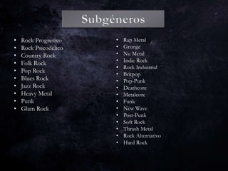 • Rock Progresivo
• Rock Psicodélico
• Country Rock
• Folk Rock
• Pop Rock
• Blues Rock
• Jazz Rock
• Heavy Metal
• Punk
• Glam Rock
• Rap Metal
• Grunge
• Nu Metal
• Indie Rock
• Rock Industrial
• Britpop
• Pop-Punk
• Deathcore
• Metalcore
• Funk
• New Wave
• Post-Punk
• Soft Rock
• Thrash Metal
• Rock Alternativo
• Hard Rock
 