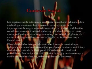 Los seguidores de la música rock usualmente desconfiaron del mundo de la
moda, al que usualmente han visto como una exageración de la
importancia de la imagen a costa del contenido. La moda del rock ha sido
considerada una combinación de culturas y periodos distintos, así como
una expresión de visiones divergentes sobre la sexualidad y el género, y la
música rock en general ha sido vista y criticada por facilitar una mayor
libertad sexual.
El rock también ha sido asociado con varias formas de uso de drogas,
incluyendo los estimulantes consumidos por algunos modos en los inicios y
mediados de la década de 1960, por el LSD relacionado con el rock
psicodélico al final de los años 1960 e inicios de 1970; y ocasionalmente la
marihuana, cocaína y heroína, todas elogiadas en las canciones.
 