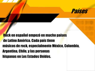 Países
Rock en español empezó en mucho países
de Latino América. Cada país tiene
músicos de rock, especialmente México, Colombia,
Argentina, Chile, y las personas
hispanas en Los Estados Unidos.
 