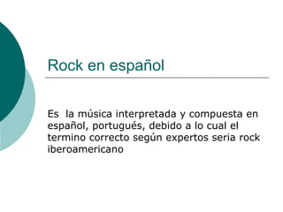 Rock en español Es  la música interpretada y compuesta en español, portugués, debido a lo cual el termino correcto según expertos seria rock iberoamericano 