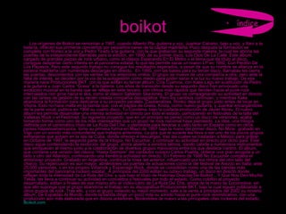boikot         Los orígenes de Boikot se remontan a 1987, cuando Alberto Pla, guitarra y voz, Juankar Cabano, bajo y voz, y Xavi a la batería, ofrecen sus primeros conciertos por pequeños bares de la capital madrileña. Poco después la formación se completa con Ronko a la voz y Pedro Tirado a la guitarra, con la que grabarían su segunda maketa, la cual les abriría las puertas de la independiente Barrabás para la edición, en 1990, de su primer disco, Los Ojos De La Calle. Este álbum, cargado de grandes piezas de rock urbano, como el clásico Esperando En El Metro o el tema que da título al disco, consigue despertar cierto interés en el panorama estatal, lo que les permite sacar un nuevo LP en 1992, Con Perdón De Los Payasos. Pero este segundo trabajo no consigue los resultados esperados, a pesar de que su nombre se afianza en la escena madrileña con numerosas descargas en directo.  En 1995, con las bases para su tercer disco, Barrabás les cierra las puertas, descontentos con las ventas de los anteriores vinilos. El grupo se mueve de una compañía a otra, pero ante la falta de interés, se deciden por la vía de la autogestión como medio para poder sacar a la luz su nuevo trabajo. De esa manera nace Producciones BKT, con la que editan su tercer álbum, Cría Cuervos, con Kake Lago en sustitución de Pedro a la guitarra y Juan Carlos “Grass” a la batería. Los años de transición desde su segundo disco han provocado una evolución musical en la banda que se refleja en este tercero, con ritmos más rápidos que tienden hacia el punk-rock intercalados con giros hacia el ska, como el clásico Saltando Ska-lones. El grupo va compaginando su actividad en directo con las tareas de gestión de su recién creada compañía discográfica. Pero los cambios continúan, y mientras Kake abandona la formación para dedicarse a su proyecto paralelo, Caskarrabias, Ronko deja el grupo justo antes de tocar en Vitoria. Esto no hace mella en la banda que, con el bajista de Grass, Kosta, como nuevo guitarra, y Juankar encargándose de la parte vocal, publica en 1996 su cuarto disco, Tu Condena, bajo la cuidada producción de Javier Abreu. El nuevo álbum les permite desarrollar una intensa actividad en directo por todo el estado, participando en festivales de la talla del Vallekas Rock o el Festimad. Su siguiente proyecto, que en un principio se pensó como un disco de versiones, acaba tomando forma como uno de los más interesantes que un grupo de rock nacional haya planteado. La idea, una trilogía definida por el carismático título de La Ruta Del Che, y planteada para llevarse a cabo tanto en España como en otros países hispanoamericanos, toma su primera forma en Mayo de 1997 bajo la mano del primer disco, No Mirar, grabado en Vigo con un sonido más contundente que trabajos anteriores. La gira que le sucede les lleva a ser uno de los pocos grupos extranjeros que actúen en la isla de Cuba, donde ofrecen 4 descargas, tras las cuales se trasladan a México para grabar, en Octubre de 1997, la segunda parte de la trilogía, No Escuchar, y continuar su actividad en directo por dicho país. Este disco sigue contemplando la evolución del grupo, ahora abierto a sonidos latinos, dando cabida a numerosos instrumentos que enriquecen al mismo junto a la colaboración de diversos grupos mexicanos entre los que destaca Vantroi. El álbum, que contiene una versión del clásico “Hasta Siempre” del cantautor cubano Carlos Puebla, obtiene una gran acogida a un lado y otro del Atlántico, continuando una frenética actividad en directo. En Febrero de 1998 No Escuchar completa el ambicioso proyecto. Grabado en Argentina, continúa la línea del anterior, influenciado por los ritmos del otro lado del charco. Su repercusión es aún mayor, abriéndoles las puertas de actuaciones como la del festival de Arezzo en Italia, ante 25.000 personas, o en los propios Viñarock y Esparrago Rock, donde se consolidan como una de las bandas más importantes del panorama rockero estatal.  A principios del 2000 editan su octavo trabajo, un disco en directo donde reflejan toda la intensidad de La Ruta del Che, y que bajo el título de Historias Directas De Boikot ...Y Que Nos Den Mucho Tekila, les lleva a continuar su actividad en conciertos y festivales por todo el estado. Como colofón al proyecto desarrollado, editan a finales de ese mismo año el Video-Libro de La Ruta Del Che, ahora de la mano de Locomotive, sin que ello suponga que el grupo abandone el trabajo en su discográfica Producciones BKT, bajo la cual siguen publicando a otros grupos de rock. Tras ello, y con el grupo viviendo su mejor momento, sale a la venta a principios del 2002 su noveno álbum, De Espaldas Al Mundo, donde la banda dirige un poco más su sonido hacia el punk-rock reivindicativo, con una producción aún más elaborada que en discos anteriores, llevándoles de nuevo a las principales citas rockeras del estado,  Boikot.com índice 